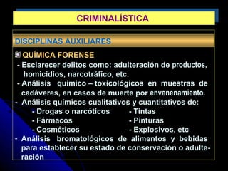 DISCIPLINAS AUXILIARES
QUÍMICA FORENSE
- Esclarecer delitos como: adulteración de productos,
homicidios, narcotráfico, etc.
- Análisis químico – toxicológicos en muestras de
cadáveres, en casos de muerte por envenenamiento.
- Análisis químicos cualitativos y cuantitativos de:
- Drogas o narcóticos - Tintas
- Fármacos - Pinturas
- Cosméticos - Explosivos, etc
- Análisis bromatológicos de alimentos y bebidas
para establecer su estado de conservación o adulte-
ración
CRIMINALÍSTICACRIMINALÍSTICA
 