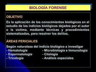 OBJETIVO
Es la aplicación de los conocimientos biológicos en el
estudio de los indicios biológicos dejados por el autor
o la víctima, mediante técnicas y procedimientos
sistematizados, para resolver los delitos.
ÁREAS PERICIALES
Según naturaleza del indicio biológico a investigar
- Hematología - Microbiología e Inmunología
- Espermatología - Citología
- Tricología - Análisis especiales
BIOLOGÍA FORENSEBIOLOGÍA FORENSE
 