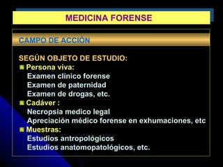 MEDICINA FORENSEMEDICINA FORENSE
CAMPO DE ACCIÓN
SEGÚN OBJETO DE ESTUDIO:
Persona viva:
Examen clínico forense
Examen de paternidad
Examen de drogas, etc.
Cadáver :
Necropsia medico legal
Apreciación médico forense en exhumaciones, etc
Muestras:
Estudios antropológicos
Estudios anatomopatológicos, etc.
 