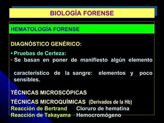 HEMATOLOGÍA FORENSE
DIAGNÓSTICO GENÉRICO:
• Pruebas de Certeza:
- Se basan en poner de manifiesto algún elemento
característico de la sangre: elementos y poco
sensibles.
TÉCNICAS MICROSCÓPICAS
TÉCNICAS MICROQUÍMICAS (Derivados de la Hb)
Reacción de Bertrand Cloruro de hematina
Reacción de Takayama Hemocromógeno
BIOLOGÍA FORENSEBIOLOGÍA FORENSE
 