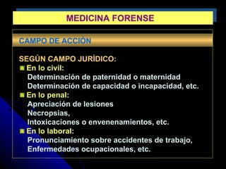 MEDICINA FORENSEMEDICINA FORENSE
CAMPO DE ACCIÓN
SEGÚN CAMPO JURÍDICO:
En lo civil:
Determinación de paternidad o maternidad
Determinación de capacidad o incapacidad, etc.
En lo penal:
Apreciación de lesiones
Necropsias,
Intoxicaciones o envenenamientos, etc.
En lo laboral:
Pronunciamiento sobre accidentes de trabajo,
Enfermedades ocupacionales, etc.
 