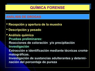 ANÁLISIS DE DROGAS
 Recepción y apertura de la muestra
 Descripción y pesado
 Análisis químico
Pruebas preliminares:
Reacciones de coloración y/o precipitación
Investigación
Extracción e identificación mediante técnicas croma-
matográficas.
Investigación de sustancias adulterantes y determi-
nación del porcentaje de pureza
QUÍMICA FORENSEQUÍMICA FORENSE
 