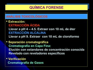 ANÁLISIS TOXICOLÓGICOS
 Extracción:
EXTRACCIÓN ÁCIDA
Llevar a pH 4 – 4.5. Extraer con 10 mL de éter
EXTRACCIÓN ALCALINA
Llevar a pH 9. Extraer con 10 mL de cloroformo
 Separación cromatográfica
Cromatografía en Capa Fina:
Elución con estandares de concentración conocida
Revelado con reveladores específicos
 Verificación
Cromatografía de Gases
QUÍMICA FORENSEQUÍMICA FORENSE
 