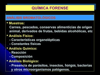 ANÁLISIS BROMATOLÓGICOS
 Muestras:
Carnes, pescados, conservas alimenticias de origen
animal, derivados de frutas, bebidas alcohólicas, etc
 Análisis Físico:
- Características organolépticas
- Constantes físicas
 Análisis Químico:
- Reacción
- Composición
 Análisis Biológico:
- Presencia de parásitos, insectos, hongos, bacterias
y otros microorganismos patógenos.
QUÍMICA FORENSEQUÍMICA FORENSE
 
