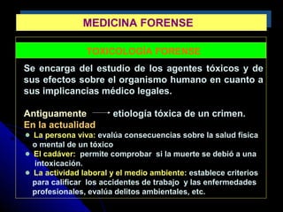 MEDICINA FORENSEMEDICINA FORENSE
TOXICOLOGÍA FORENSE
Se encarga del estudio de los agentes tóxicos y de
sus efectos sobre el organismo humano en cuanto a
sus implicancias médico legales.
Antiguamente etiología tóxica de un crimen.
En la actualidad
La persona viva: evalúa consecuencias sobre la salud física
o mental de un tóxico
El cadáver: permite comprobar si la muerte se debió a una
intoxicación.
La actividad laboral y el medio ambiente: establece criterios
para calificar los accidentes de trabajo y las enfermedades
profesionales, evalúa delitos ambientales, etc.
 