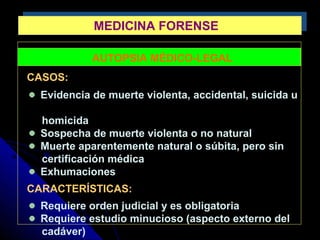 MEDICINA FORENSEMEDICINA FORENSE
AUTOPSIA MÉDICO-LEGAL
CASOS:
Evidencia de muerte violenta, accidental, suicida u
homicida
Sospecha de muerte violenta o no natural
Muerte aparentemente natural o súbita, pero sin
certificación médica
Exhumaciones
CARACTERÍSTICAS:
Requiere orden judicial y es obligatoria
Requiere estudio minucioso (aspecto externo del
cadáver)
 
