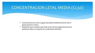 CONCENTRACION LETAL MEDIA (CL50)
• Concentracion ( en aire o agua) calculada estadisticamente, de un
gente quimico o fisico.
• Radiacion que se espera que mate al 50% de los organismos de una
poblacion bajo un conjunto de condiciones definidas