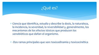  Ciencia que identifica, estudia y describe la dosis, la naturaleza,
la incidencia, la severidad, la reversibilidad y, generalmente, los
mecanismos de los efectos tóxicos que producen los
xenobióticos que dañan el organismo.
-Dos ramas principales que son: toxicodinamia y toxicocinética
¿Qué es?
