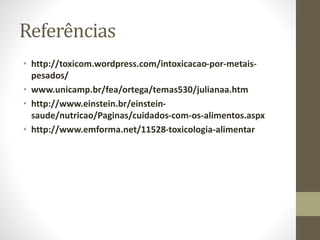 Referências
• http://toxicom.wordpress.com/intoxicacao-por-metais-
pesados/
• www.unicamp.br/fea/ortega/temas530/julianaa.htm
• http://www.einstein.br/einstein-
saude/nutricao/Paginas/cuidados-com-os-alimentos.aspx
• http://www.emforma.net/11528-toxicologia-alimentar
 