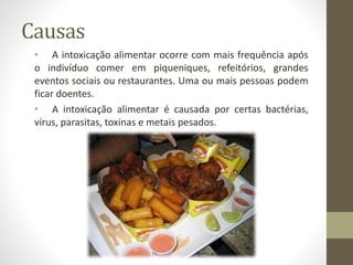 Causas
• A intoxicação alimentar ocorre com mais frequência após
o indivíduo comer em piqueniques, refeitórios, grandes
eventos sociais ou restaurantes. Uma ou mais pessoas podem
ficar doentes.
• A intoxicação alimentar é causada por certas bactérias,
vírus, parasitas, toxinas e metais pesados.
 