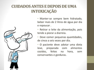 CUIDADOSANTESE DEPOISDE UMA
INTOXICAÇÃO
• Manter-se sempre bem hidratado,
beber mais de 2 litros de água por dia
e repousar .
• Retirar o leite da alimentação, pois
tende a piorar a diarreia.
• Deve comer pequenas quantidades,
de cinco a seis vezes por dia.
• O paciente deve adotar uma dieta
leve, preparada com alimentos
cozidos, feitos na hora, sem
conservantes e gorduras.
 