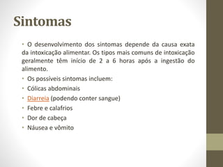 Sintomas
• O desenvolvimento dos sintomas depende da causa exata
da intoxicação alimentar. Os tipos mais comuns de intoxicação
geralmente têm início de 2 a 6 horas após a ingestão do
alimento.
• Os possíveis sintomas incluem:
• Cólicas abdominais
• Diarreia (podendo conter sangue)
• Febre e calafrios
• Dor de cabeça
• Náusea e vômito
 