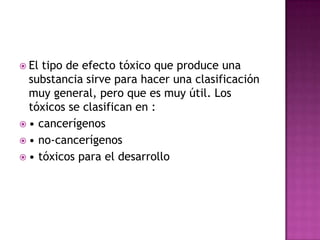  El tipo de efecto tóxico que produce una
substancia sirve para hacer una clasificación
muy general, pero que es muy útil. Los
tóxicos se clasifican en :
 • cancerígenos
 • no-cancerígenos
 • tóxicos para el desarrollo
 