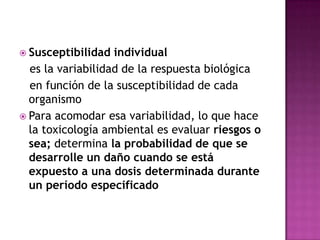  Susceptibilidad individual
es la variabilidad de la respuesta biológica
en función de la susceptibilidad de cada
organismo
 Para acomodar esa variabilidad, lo que hace
la toxicología ambiental es evaluar riesgos o
sea; determina la probabilidad de que se
desarrolle un daño cuando se está
expuesto a una dosis determinada durante
un período especificado
 