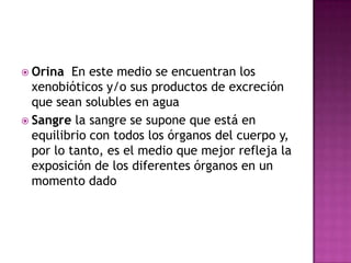  Orina En este medio se encuentran los
xenobióticos y/o sus productos de excreción
que sean solubles en agua
 Sangre la sangre se supone que está en
equilibrio con todos los órganos del cuerpo y,
por lo tanto, es el medio que mejor refleja la
exposición de los diferentes órganos en un
momento dado
 