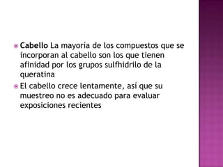  Cabello La mayoría de los compuestos que se
incorporan al cabello son los que tienen
afinidad por los grupos sulfhidrilo de la
queratina
 El cabello crece lentamente, así que su
muestreo no es adecuado para evaluar
exposiciones recientes
 