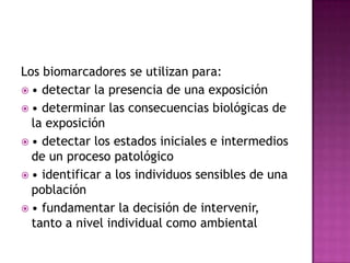 Los biomarcadores se utilizan para:
 • detectar la presencia de una exposición
 • determinar las consecuencias biológicas de
la exposición
 • detectar los estados iniciales e intermedios
de un proceso patológico
 • identificar a los individuos sensibles de una
población
 • fundamentar la decisión de intervenir,
tanto a nivel individual como ambiental
 
