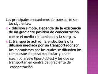 Los principales mecanismos de transporte son
los siguientes:
 • difusión simple. Depende de la existencia
de un gradiente positivo de concentración
(entre el medio contaminado y la sangre).
 El transporte activo, la endocitosis o la
difusión mediada por un transportador son
los mecanismos por los cuales se difunden los
compuestos de peso molecular grande
(sean polares o liposolubles) y los que se
transportan en contra del gradiente de
concentración
 