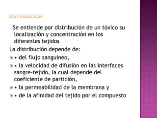 Se entiende por distribución de un tóxico su
localización y concentración en los
diferentes tejidos
La distribución depende de:
 • del flujo sanguíneo,
 • la velocidad de difusión en las interfaces
sangre-tejido, la cual depende del
coeficiente de partición,
 • la permeabilidad de la membrana y
 • de la afinidad del tejido por el compuesto
 