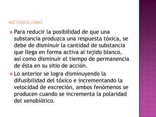  Para reducir la posibilidad de que una
substancia produzca una respuesta tóxica, se
debe de disminuir la cantidad de substancia
que llega en forma activa al tejido blanco,
así como disminuir el tiempo de permanencia
de ésta en su sitio de acción.
 Lo anterior se logra disminuyendo la
difusibilidad del tóxico e incrementando la
velocidad de excreción, ambos fenómenos se
producen cuando se incrementa la polaridad
del xenobiótico.
 