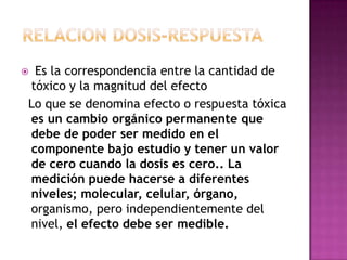  Es la correspondencia entre la cantidad de
tóxico y la magnitud del efecto
Lo que se denomina efecto o respuesta tóxica
es un cambio orgánico permanente que
debe de poder ser medido en el
componente bajo estudio y tener un valor
de cero cuando la dosis es cero.. La
medición puede hacerse a diferentes
niveles; molecular, celular, órgano,
organismo, pero independientemente del
nivel, el efecto debe ser medible.
 