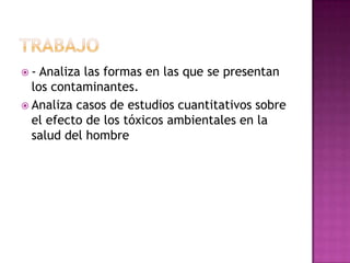  - Analiza las formas en las que se presentan
los contaminantes.
 Analiza casos de estudios cuantitativos sobre
el efecto de los tóxicos ambientales en la
salud del hombre
 