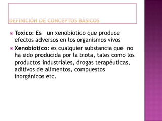  Toxico: Es un xenobiotico que produce
efectos adversos en los organismos vivos
 Xenobiotico: es cualquier substancia que no
ha sido producida por la biota, tales como los
productos industriales, drogas terapéuticas,
aditivos de alimentos, compuestos
inorgánicos etc.
 