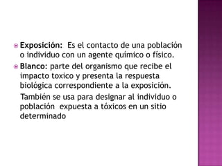  Exposición: Es el contacto de una población
o individuo con un agente químico o físico.
 Blanco: parte del organismo que recibe el
impacto toxico y presenta la respuesta
biológica correspondiente a la exposición.
También se usa para designar al individuo o
población expuesta a tóxicos en un sitio
determinado
 