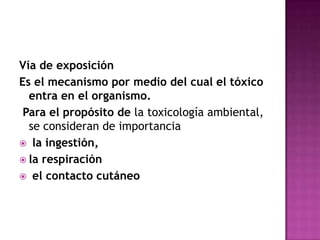 Vía de exposición
Es el mecanismo por medio del cual el tóxico
entra en el organismo.
Para el propósito de la toxicología ambiental,
se consideran de importancia
 la ingestión,
 la respiración
 el contacto cutáneo
 