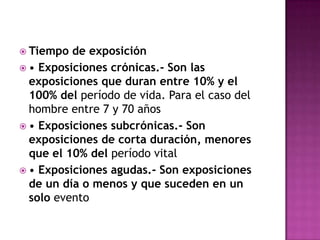  Tiempo de exposición
 • Exposiciones crónicas.- Son las
exposiciones que duran entre 10% y el
100% del período de vida. Para el caso del
hombre entre 7 y 70 años
 • Exposiciones subcrónicas.- Son
exposiciones de corta duración, menores
que el 10% del período vital
 • Exposiciones agudas.- Son exposiciones
de un día o menos y que suceden en un
solo evento
 