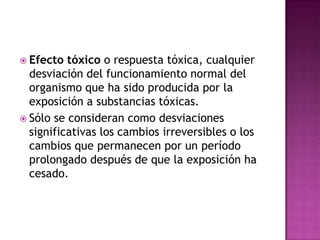  Efecto tóxico o respuesta tóxica, cualquier
desviación del funcionamiento normal del
organismo que ha sido producida por la
exposición a substancias tóxicas.
 Sólo se consideran como desviaciones
significativas los cambios irreversibles o los
cambios que permanecen por un período
prolongado después de que la exposición ha
cesado.
 