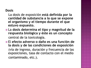 Dosis
La dosis de exposición está definida por la
cantidad de substancia a la que se expone
el organismo y el tiempo durante el que
estuvo expuesto.
 La dosis determina el tipo y magnitud de la
respuesta biológica y éste es un concepto
central de la toxicología.
 El efecto adverso o daño es una función de
la dosis y de las condiciones de exposición
(vía de ingreso, duración y frecuencia de las
exposiciones, tasa de contacto con el medio
contaminado, etc.).
 