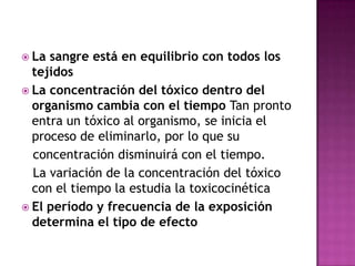  La sangre está en equilibrio con todos los
tejidos
 La concentración del tóxico dentro del
organismo cambia con el tiempo Tan pronto
entra un tóxico al organismo, se inicia el
proceso de eliminarlo, por lo que su
concentración disminuirá con el tiempo.
La variación de la concentración del tóxico
con el tiempo la estudia la toxicocinética
 El período y frecuencia de la exposición
determina el tipo de efecto
 