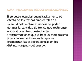 Si se desea estudiar cuantitativamente el
efecto de los tóxicos ambientales en
la salud del hombre es necesario poder
estimar la cantidad de tóxico que realmente
entró al organismo, estudiar las
transformaciones que le hace el metabolismo
y las concentraciones en las que se
encuentran las especies tóxicas en los
distintos órganos del cuerpo.
 