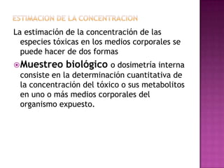 La estimación de la concentración de las
especies tóxicas en los medios corporales se
puede hacer de dos formas
Muestreo biológico o dosimetría interna
consiste en la determinación cuantitativa de
la concentración del tóxico o sus metabolitos
en uno o más medios corporales del
organismo expuesto.
 