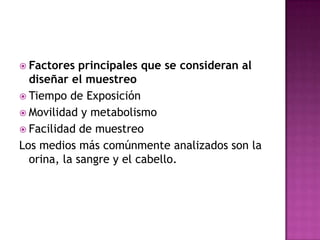  Factores principales que se consideran al
diseñar el muestreo
 Tiempo de Exposición
 Movilidad y metabolismo
 Facilidad de muestreo
Los medios más comúnmente analizados son la
orina, la sangre y el cabello.
 