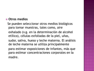  Otros medios
Se pueden seleccionar otros medios biológicos
para tomar muestras, tales como, aire
exhalado (v.g. en la determinación de alcohol
etílico), células exfoliadas de la piel, uñas,
sudor, saliva, hueso y leche materna. El análisis
de leche materna se utiliza principalmente
para estimar exposiciones de infantes, más que
para estimar concentraciones corporales en la
madre.
 