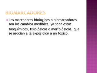  Los marcadores biológicos o biomarcadores
son los cambios medibles, ya sean estos
bioquímicos, fisiológicos o morfológicos, que
se asocian a la exposición a un tóxico.
 