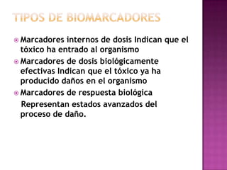  Marcadores internos de dosis Indican que el
tóxico ha entrado al organismo
 Marcadores de dosis biológicamente
efectivas Indican que el tóxico ya ha
producido daños en el organismo
 Marcadores de respuesta biológica
Representan estados avanzados del
proceso de daño.
 