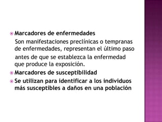  Marcadores de enfermedades
Son manifestaciones preclínicas o tempranas
de enfermedades, representan el último paso
antes de que se establezca la enfermedad
que produce la exposición.
 Marcadores de susceptibilidad
 Se utilizan para identificar a los individuos
más susceptibles a daños en una población
 