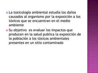  La toxicología ambiental estudia los daños
causados al organismo por la exposición a los
tóxicos que se encuentran en el medio
ambiente
 Su objetivo es evaluar los impactos que
producen en la salud publica la exposición de
la población a los tóxicos ambientales
presentes en un sitio contaminado
 