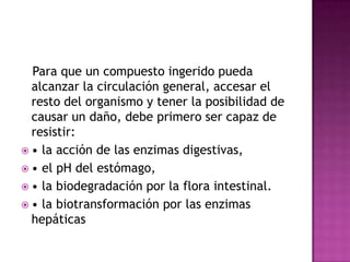 Para que un compuesto ingerido pueda
alcanzar la circulación general, accesar el
resto del organismo y tener la posibilidad de
causar un daño, debe primero ser capaz de
resistir:
 • la acción de las enzimas digestivas,
 • el pH del estómago,
 • la biodegradación por la flora intestinal.
 • la biotransformación por las enzimas
hepáticas
 