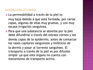  La permeabilidad a través de la piel es
muy baja debido a que está formada, por varias
capas, algunas de ellas muy gruesas, y con muy
escasa irrigación sanguínea.
 Para que una substancia se absorba por la piel
debe difundirse a través del estrato córneo y las
demás capas de la epidermis, antes de contactar
los vasos capilares sanguíneos y linfáticos de
la dermis y pasar al torrente sanguíneo. El
transporte a través de la piel es por difusión
simple ya que este órgano no cuenta con
mecanismos de transporte activo.
 