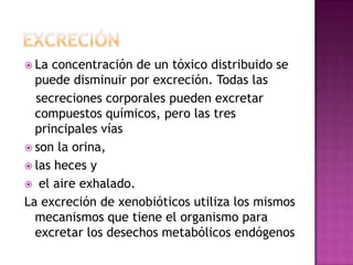  La concentración de un tóxico distribuido se
puede disminuir por excreción. Todas las
secreciones corporales pueden excretar
compuestos químicos, pero las tres
principales vías
 son la orina,
 las heces y
 el aire exhalado.
La excreción de xenobióticos utiliza los mismos
mecanismos que tiene el organismo para
excretar los desechos metabólicos endógenos
 
