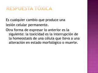 Es cualquier cambio que produce una
lesión celular permanente.
Otra forma de expresar lo anterior es la
siguiente: la toxicidad es la interrupción de
la homeostasis de una célula que lleva a una
alteración en estado morfológico o muerte.
 