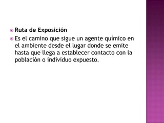  Ruta de Exposición
 Es el camino que sigue un agente químico en
el ambiente desde el lugar donde se emite
hasta que llega a establecer contacto con la
población o individuo expuesto.
 