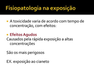 

A toxicidade varia de acordo com tempo de
concentração, com efeitos:

Efeitos Agudos
Causados pela rápida exposição a altas
concentrações


São os mais perigosos
EX. exposição ao cianeto

 
