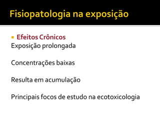 Efeitos Crônicos
Exposição prolongada


Concentrações baixas
Resulta em acumulação
Principais focos de estudo na ecotoxicologia

 