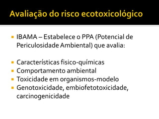 

IBAMA – Estabelece o PPA (Potencial de
Periculosidade Ambiental) que avalia:



Características fisico-químicas
Comportamento ambiental
Toxicidade em organismos-modelo
Genotoxicidade, embiofetotoxicidade,
carcinogenicidade





 