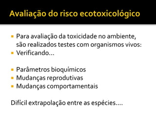 





Para avaliação da toxicidade no ambiente,
são realizados testes com organismos vivos:
Verificando...
Parâmetros bioquímicos
Mudanças reprodutivas
Mudanças comportamentais

Difícil extrapolação entre as espécies....

 
